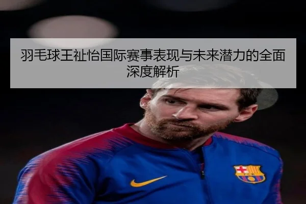 羽毛球王祉怡国际赛事表现与未来潜力的全面深度解析